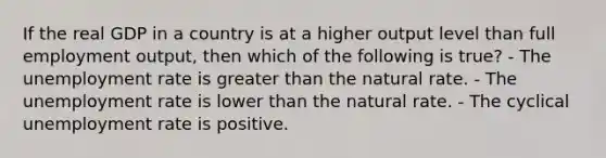 If the real GDP in a country is at a higher output level than full employment output, then which of the following is true? - The <a href='https://www.questionai.com/knowledge/kh7PJ5HsOk-unemployment-rate' class='anchor-knowledge'>unemployment rate</a> is <a href='https://www.questionai.com/knowledge/ktgHnBD4o3-greater-than' class='anchor-knowledge'>greater than</a> the natural rate. - The unemployment rate is lower than the natural rate. - The cyclical unemployment rate is positive.