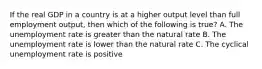 If the real GDP in a country is at a higher output level than full employment output, then which of the following is true? A. The unemployment rate is greater than the natural rate B. The unemployment rate is lower than the natural rate C. The cyclical unemployment rate is positive