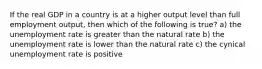 If the real GDP in a country is at a higher output level than full employment output, then which of the following is true? a) the unemployment rate is greater than the natural rate b) the unemployment rate is lower than the natural rate c) the cynical unemployment rate is positive