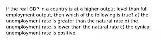 If the real GDP in a country is at a higher output level than full employment output, then which of the following is true? a) the unemployment rate is greater than the natural rate b) the unemployment rate is lower than the natural rate c) the cynical unemployment rate is positive