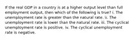 If the real GDP in a country is at a higher output level than full employment output, then which of the following is true? i. The unemployment rate is greater than the natural rate. ii. The unemployment rate is lower than the natural rate. iii. The cyclical unemployment rate is positive. iv. The cyclical unemployment rate is negative.