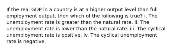 If the real GDP in a country is at a higher output level than full employment output, then which of the following is true? i. The unemployment rate is greater than the natural rate. ii. The unemployment rate is lower than the natural rate. iii. The cyclical unemployment rate is positive. iv. The cyclical unemployment rate is negative.