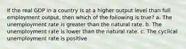 If the real GDP in a country is at a higher output level than full employment output, then which of the following is true? a. The unemployment rate is greater than the natural rate. b. The unemployment rate is lower than the natural rate. c. The cyclical unemployment rate is positive