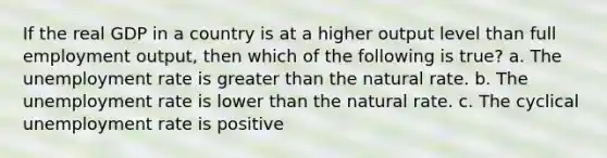 If the real GDP in a country is at a higher output level than full employment output, then which of the following is true? a. The unemployment rate is greater than the natural rate. b. The unemployment rate is lower than the natural rate. c. The cyclical unemployment rate is positive