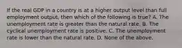 If the real GDP in a country is at a higher output level than full employment output, then which of the following is true? A. The unemployment rate is greater than the natural rate. B. The cyclical unemployment rate is positive. C. The unemployment rate is lower than the natural rate. D. None of the above.