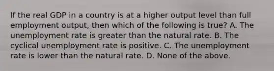 If the real GDP in a country is at a higher output level than full employment output, then which of the following is true? A. The unemployment rate is greater than the natural rate. B. The cyclical unemployment rate is positive. C. The unemployment rate is lower than the natural rate. D. None of the above.