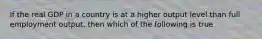 If the real GDP in a country is at a higher output level than full employment output, then which of the following is true