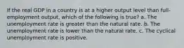 If the real GDP in a country is at a higher output level than full-employment output, which of the following is true? a. The unemployment rate is greater than the natural rate. b. The unemployment rate is lower than the natural rate. c. The cyclical unemployment rate is positive.