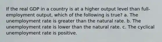 If the real GDP in a country is at a higher output level than full-employment output, which of the following is true? a. The <a href='https://www.questionai.com/knowledge/kh7PJ5HsOk-unemployment-rate' class='anchor-knowledge'>unemployment rate</a> is <a href='https://www.questionai.com/knowledge/ktgHnBD4o3-greater-than' class='anchor-knowledge'>greater than</a> the natural rate. b. The unemployment rate is lower than the natural rate. c. The cyclical unemployment rate is positive.