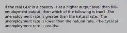 If the real GDP in a country is at a higher output level than full-employment output, then which of the following is true? -The unemployment rate is greater than the natural rate. -The unemployment rate is lower than the natural rate. -The cyclical unemployment rate is positive.