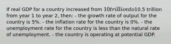 If real GDP for a country increased from 10 trillion to10.5 trillion from year 1 to year 2, then: - the growth rate of output for the country is 5%. - the inflation rate for the country is 0%. - the unemployment rate for the country is less than the natural rate of unemployment. - the country is operating at potential GDP.