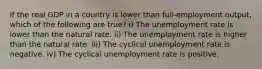 If the real GDP in a country is lower than full-employment output, which of the following are true? i) The unemployment rate is lower than the natural rate. ii) The unemployment rate is higher than the natural rate. iii) The cyclical unemployment rate is negative. iv) The cyclical unemployment rate is positive.