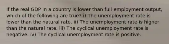 If the real GDP in a country is lower than full-employment output, which of the following are true? i) The unemployment rate is lower than the natural rate. ii) The unemployment rate is higher than the natural rate. iii) The cyclical unemployment rate is negative. iv) The cyclical unemployment rate is positive.