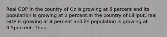 Real GDP in the country of Oz is growing at 5 percent and its population is growing at 2 percent.In the country of Lilliput, real GDP is growing at 4 percent and its population is growing at 0.5percent. Thus