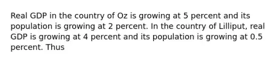 Real GDP in the country of Oz is growing at 5 percent and its population is growing at 2 percent. In the country of Lilliput, real GDP is growing at 4 percent and its population is growing at 0.5 percent. Thus