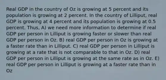 Real GDP in the country of Oz is growing at 5 percent and its population is growing at 2 percent. In the country of Lilliput, real GDP is growing at 4 percent and its population is growing at 0.5 percent. Thus, A) we need more information to determine if real GDP per person in Lilliput is growing faster or slower than real GDP per person in Oz. B) real GDP per person in Oz is growing at a faster rate than in Lilliput. C) real GDP per person in Lilliput is growing at a rate that is not comparable to that in Oz. D) real GDP per person in Lilliput is growing at the same rate as in Oz. E) real GDP per person in Lilliput is growing at a faster rate than in Oz