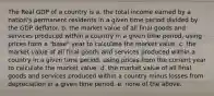 The Real GDP of a country is a. the total income earned by a nation's permanent residents in a given time period divided by the GDP deflator. b. the market value of all final goods and services produced within a country in a given time period, using prices from a "base" year to calculate the market value. c. the market value of all final goods and services produced within a country in a given time period, using prices from the current year to calculate the market value. d. the market value of all final goods and services produced within a country minus losses from depreciation in a given time period. e. none of the above.