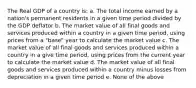 The Real GDP of a country is: a. The total income earned by a nation's permanent residents in a given time period divided by the GDP deflator b. The market value of all final goods and services produced within a country in a given time period, using prices from a "base" year to calculate the market value c. The market value of all final goods and services produced within a country in a give time period, using prices from the current year to calculate the market value d. The market value of all final goods and services produced within a country minus losses from depreciation in a given time period e. None of the above