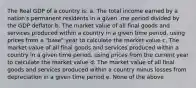 The Real GDP of a country is: a. The total income earned by a nation's permanent residents in a given .me period divided by the GDP deflator b. The market value of all final goods and services produced within a country in a given time period, using prices from a "base" year to calculate the market value c. The market value of all final goods and services produced within a country in a given time period, using prices from the current year to calculate the market value d. The market value of all final goods and services produced within a country minus losses from depreciation in a given time period e. None of the above