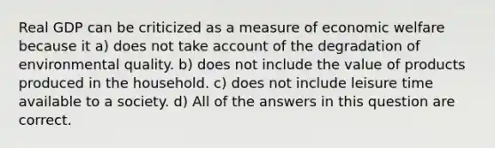 Real GDP can be criticized as a measure of economic welfare because it a) does not take account of the degradation of environmental quality. b) does not include the value of products produced in the household. c) does not include leisure time available to a society. d) All of the answers in this question are correct.