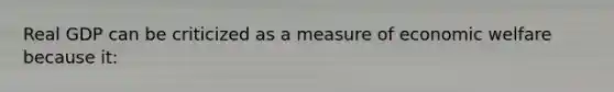 Real GDP can be criticized as a measure of economic welfare because it: