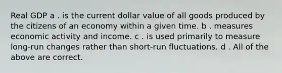 Real GDP a . is the current dollar value of all goods produced by the citizens of an economy within a given time. b . measures economic activity and income. c . is used primarily to measure long-run changes rather than short-run fluctuations. d . All of the above are correct.