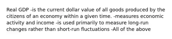 Real GDP -is the current dollar value of all goods produced by the citizens of an economy within a given time. -measures economic activity and income -is used primarily to measure long-run changes rather than short-run fluctuations -All of the above