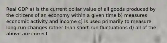 Real GDP a) is the current dollar value of all goods produced by the citizens of an economy within a given time b) measures economic activity and income c) is used primarily to measure long-run changes rather than short-run fluctuations d) all of the above are correct