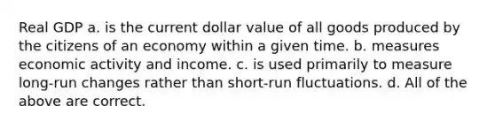 Real GDP a. is the current dollar value of all goods produced by the citizens of an economy within a given time. b. measures economic activity and income. c. is used primarily to measure long-run changes rather than short-run fluctuations. d. All of the above are correct.