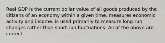 Real GDP is the current dollar value of all goods produced by the citizens of an economy within a given time. measures economic activity and income. is used primarily to measure long-run changes rather than short-run fluctuations. All of the above are correct.