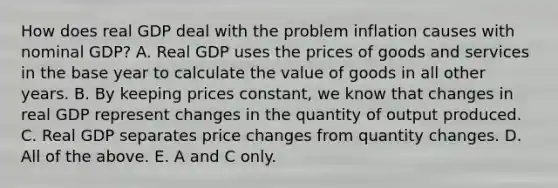 How does real GDP deal with the problem inflation causes with nominal​ GDP? A. Real GDP uses the prices of goods and services in the base year to calculate the value of goods in all other years. B. By keeping prices​ constant, we know that changes in real GDP represent changes in the quantity of output produced. C. Real GDP separates price changes from quantity changes. D. All of the above. E. A and C only.