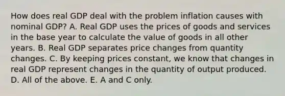 How does real GDP deal with the problem inflation causes with nominal​ GDP? A. Real GDP uses the prices of goods and services in the base year to calculate the value of goods in all other years. B. Real GDP separates price changes from quantity changes. C. By keeping prices​ constant, we know that changes in real GDP represent changes in the quantity of output produced. D. All of the above. E. A and C only.