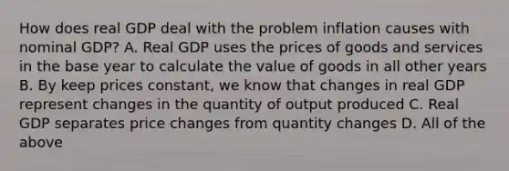 How does real GDP deal with the problem inflation causes with nominal GDP? A. Real GDP uses the prices of goods and services in the base year to calculate the value of goods in all other years B. By keep prices constant, we know that changes in real GDP represent changes in the quantity of output produced C. Real GDP separates price changes from quantity changes D. All of the above