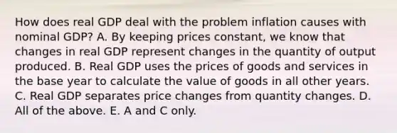 How does real GDP deal with the problem inflation causes with nominal GDP? A. By keeping prices constant, we know that changes in real GDP represent changes in the quantity of output produced. B. Real GDP uses the prices of goods and services in the base year to calculate the value of goods in all other years. C. Real GDP separates price changes from quantity changes. D. All of the above. E. A and C only.