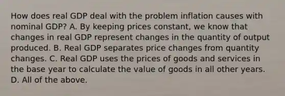 How does real GDP deal with the problem inflation causes with nominal​ GDP? A. By keeping prices​ constant, we know that changes in real GDP represent changes in the quantity of output produced. B. Real GDP separates price changes from quantity changes. C. Real GDP uses the prices of goods and services in the base year to calculate the value of goods in all other years. D. All of the above.