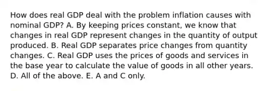 How does real GDP deal with the problem inflation causes with nominal​ GDP? A. By keeping prices​ constant, we know that changes in real GDP represent changes in the quantity of output produced. B. Real GDP separates price changes from quantity changes. C. Real GDP uses the prices of goods and services in the base year to calculate the value of goods in all other years. D. All of the above. E. A and C only.