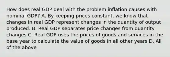 How does real GDP deal with the problem inflation causes with nominal​ GDP? A. By keeping prices​ constant, we know that changes in real GDP represent changes in the quantity of output produced. B. Real GDP separates price changes from quantity changes C. Real GDP uses the prices of goods and services in the base year to calculate the value of goods in all other years D. All of the above