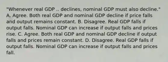 "Whenever real GDP .. ​declines, nominal GDP must also​ decline." A. Agree. Both real GDP and nominal GDP decline if price falls and output remains constant. B. Disagree. Real GDP falls if output falls. Nominal GDP can increase if output falls and prices rise. C. Agree. Both real GDP and nominal GDP decline if output falls and prices remain constant. D. Disagree. Real GDP falls if output falls. Nominal GDP can increase if output falls and prices fall.