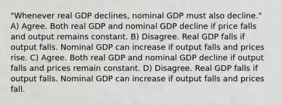 "Whenever real GDP declines, nominal GDP must also decline." A) Agree. Both real GDP and nominal GDP decline if price falls and output remains constant. B) Disagree. Real GDP falls if output falls. Nominal GDP can increase if output falls and prices rise. C) Agree. Both real GDP and nominal GDP decline if output falls and prices remain constant. D) Disagree. Real GDP falls if output falls. Nominal GDP can increase if output falls and prices fall.