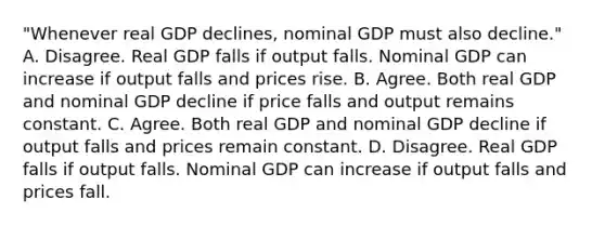 ​"Whenever real GDP declines, nominal GDP must also​ decline." A. Disagree. Real GDP falls if output falls. Nominal GDP can increase if output falls and prices rise. B. Agree. Both real GDP and nominal GDP decline if price falls and output remains constant. C. Agree. Both real GDP and nominal GDP decline if output falls and prices remain constant. D. Disagree. Real GDP falls if output falls. Nominal GDP can increase if output falls and prices fall.