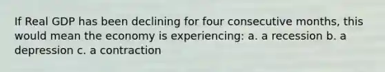 If Real GDP has been declining for four consecutive months, this would mean the economy is experiencing: a. a recession b. a depression c. a contraction