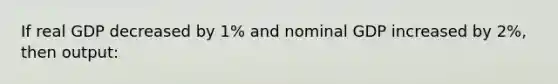 If real GDP decreased by 1% and nominal GDP increased by 2%, then output: