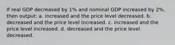 If real GDP decreased by 1% and nominal GDP increased by 2%, then output: a. increased and the price level decreased. b. decreased and the price level increased. c. increased and the price level increased. d. decreased and the price level decreased.