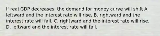 If real GDP decreases, <a href='https://www.questionai.com/knowledge/klIDlybqd8-the-demand-for-money' class='anchor-knowledge'>the demand for money</a> curve will shift A. leftward and the interest rate will rise. B. rightward and the interest rate will fall. C. rightward and the interest rate will rise. D. leftward and the interest rate will fall.