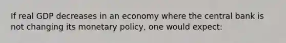 If real GDP decreases in an economy where the central bank is not changing its monetary policy, one would expect: