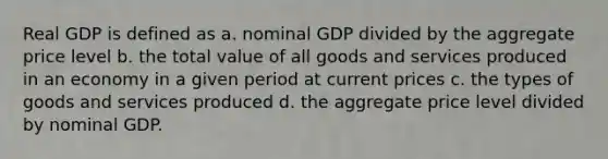 Real GDP is defined as a. nominal GDP divided by the aggregate price level b. the total value of all goods and services produced in an economy in a given period at current prices c. the types of goods and services produced d. the aggregate price level divided by nominal GDP.