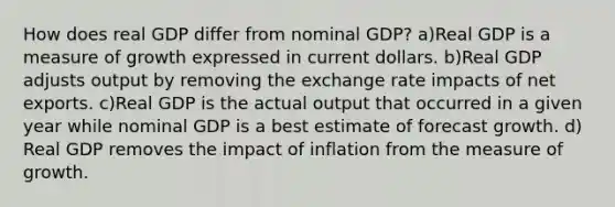 How does real GDP differ from nominal GDP? a)Real GDP is a measure of growth expressed in current dollars. b)Real GDP adjusts output by removing the exchange rate impacts of net exports. c)Real GDP is the actual output that occurred in a given year while nominal GDP is a best estimate of forecast growth. d) Real GDP removes the impact of inflation from the measure of growth.