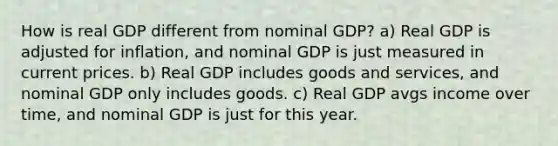 How is real GDP different from nominal GDP? a) Real GDP is adjusted for inflation, and nominal GDP is just measured in current prices. b) Real GDP includes goods and services, and nominal GDP only includes goods. c) Real GDP avgs income over time, and nominal GDP is just for this year.