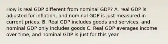 How is real GDP different from nominal GDP? A. real GDP is adjusted for inflation, and nominal GDP is just measured in current prices. B. Real GDP includes goods and services, and nominal GDP only includes goods C. Real GDP averages income over time, and nominal GDP is just for this year