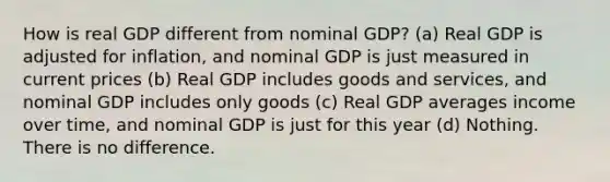 How is real GDP different from nominal GDP? (a) Real GDP is adjusted for inflation, and nominal GDP is just measured in current prices (b) Real GDP includes goods and services, and nominal GDP includes only goods (c) Real GDP averages income over time, and nominal GDP is just for this year (d) Nothing. There is no difference.